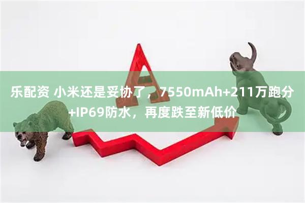 乐配资 小米还是妥协了，7550mAh+211万跑分+IP69防水，再度跌至新低价