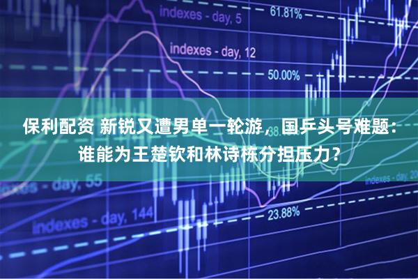 保利配资 新锐又遭男单一轮游，国乒头号难题：谁能为王楚钦和林诗栋分担压力？