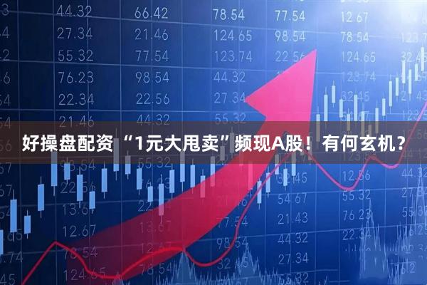 好操盘配资 “1元大甩卖”频现A股！有何玄机？