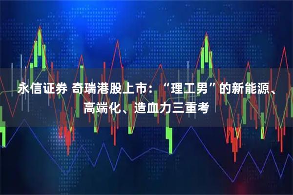 永信证券 奇瑞港股上市：“理工男”的新能源、高端化、造血力三重考