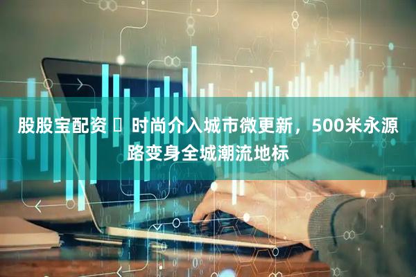股股宝配资 ​时尚介入城市微更新，500米永源路变身全城潮流地标