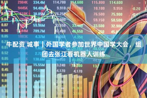 牛配资 城事｜外国学者参加世界中国学大会，组团去张江看机器人训练