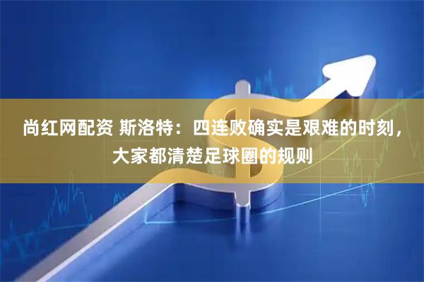 尚红网配资 斯洛特：四连败确实是艰难的时刻，大家都清楚足球圈的规则