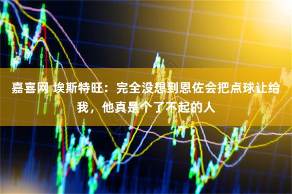 嘉喜网 埃斯特旺：完全没想到恩佐会把点球让给我，他真是个了不起的人