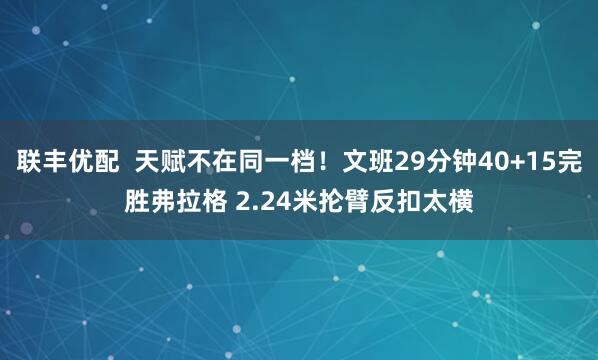联丰优配  天赋不在同一档！文班29分钟40+15完胜弗拉格 2.24米抡臂反扣太横