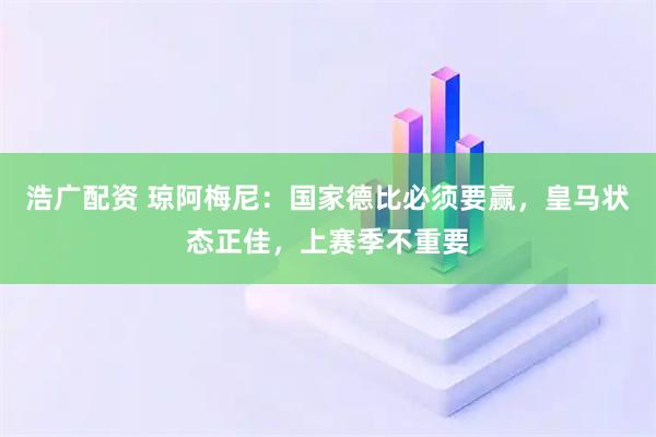 浩广配资 琼阿梅尼：国家德比必须要赢，皇马状态正佳，上赛季不重要