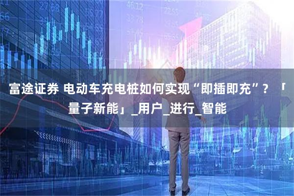 富途证券 电动车充电桩如何实现“即插即充”？「量子新能」_用户_进行_智能