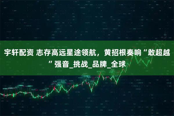 宇轩配资 志存高远星途领航，黄招根奏响“敢超越”强音_挑战_品牌_全球