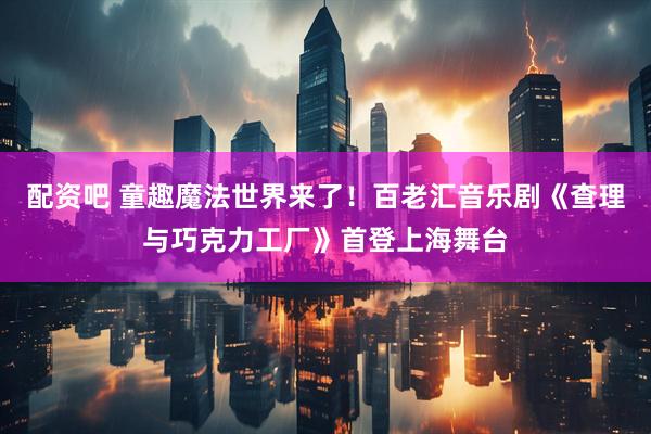 配资吧 童趣魔法世界来了！百老汇音乐剧《查理与巧克力工厂》首登上海舞台