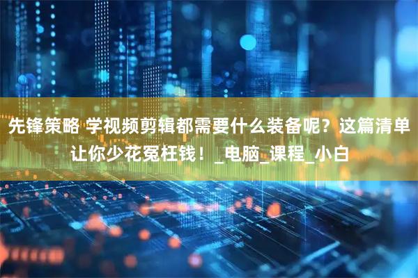 先锋策略 学视频剪辑都需要什么装备呢？这篇清单让你少花冤枉钱！_电脑_课程_小白