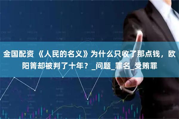 金国配资 《人民的名义》为什么只收了那点钱，欧阳箐却被判了十年？_问题_罪名_受贿罪