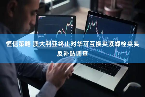 恒信策略 澳大利亚终止对华可互换夹紧螺栓夹头反补贴调查