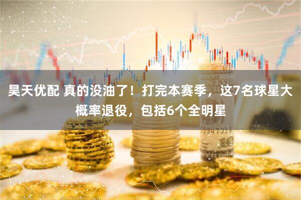 昊天优配 真的没油了！打完本赛季，这7名球星大概率退役，包括6个全明星
