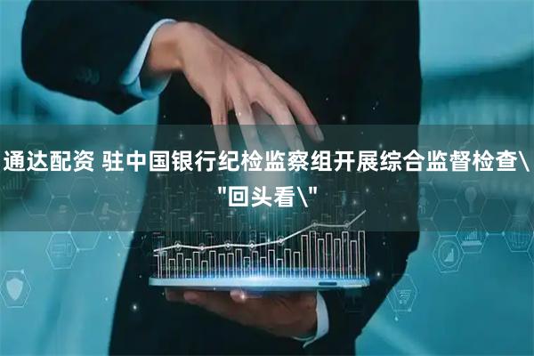 通达配资 驻中国银行纪检监察组开展综合监督检查＂回头看＂