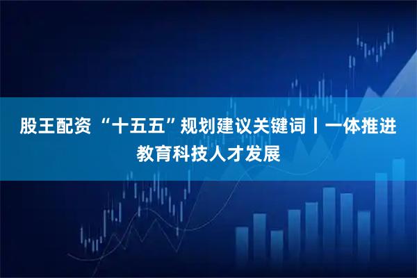 股王配资 “十五五”规划建议关键词丨一体推进教育科技人才发展