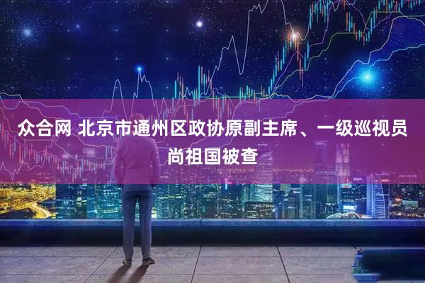众合网 北京市通州区政协原副主席、一级巡视员尚祖国被查