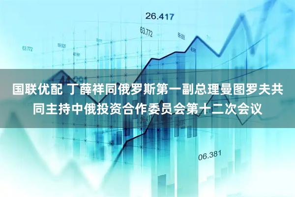 国联优配 丁薛祥同俄罗斯第一副总理曼图罗夫共同主持中俄投资合作委员会第十二次会议