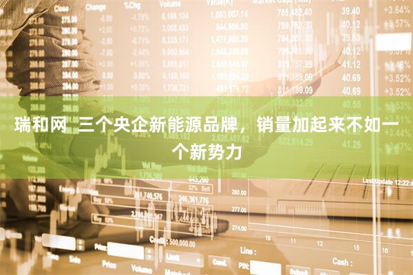 瑞和网  三个央企新能源品牌，销量加起来不如一个新势力