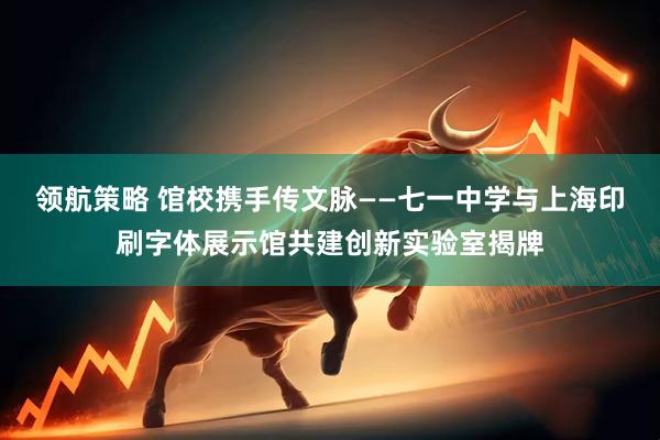 领航策略 馆校携手传文脉——七一中学与上海印刷字体展示馆共建创新实验室揭牌