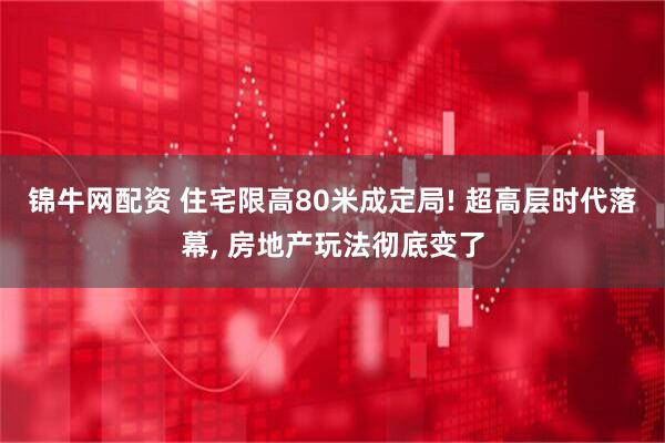 锦牛网配资 住宅限高80米成定局! 超高层时代落幕, 房地产玩法彻底变了